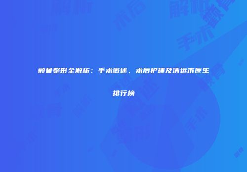 颧骨整形全解析：手术概述、术后护理及清远市医生排行榜