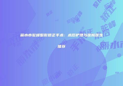 丽水市驼峰整形矫正手术：术后护理与医院医生推荐