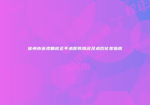 徐州市近视眼校正手术医院排名及术后化妆指南