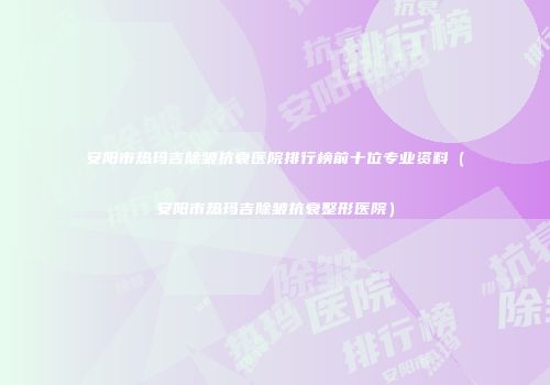 安阳市热玛吉除皱抗衰医院排行榜前十位专业资料（安阳市热玛吉除皱抗衰整形医院）