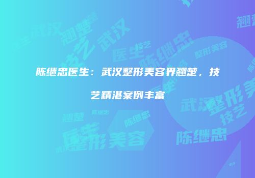陈继忠医生：武汉整形美容界翘楚，技艺精湛案例丰富