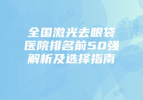 全国激光去眼袋医院排名前50强解析及选择指南