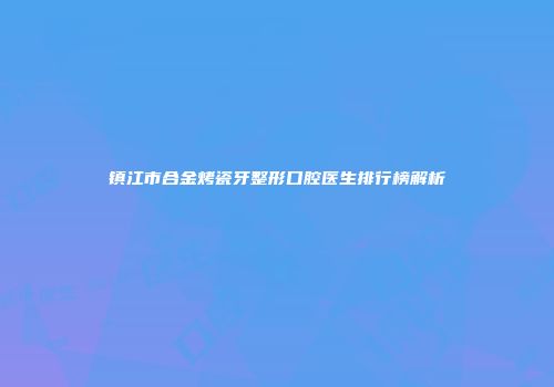 镇江市合金烤瓷牙整形口腔医生排行榜解析