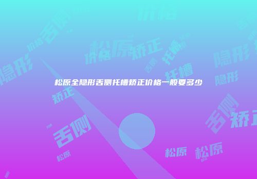 松原全隐形舌侧托槽矫正价格一般要多少
