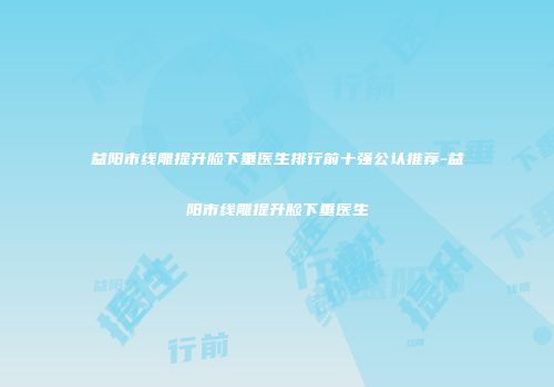 益阳市线雕提升脸下垂医生排行前十强公认推荐-益阳市线雕提升脸下垂医生