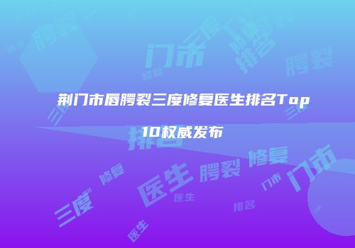 荆门市唇腭裂三度修复医生排名Top 10权威发布