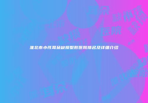 淮北市小孩耳朵缺损整形医院排名及详细介绍