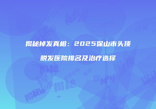 揭秘掉发真相：2025保山市头顶脱发医院排名及治疗选择