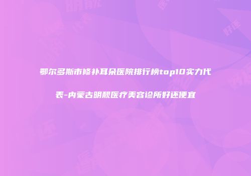 鄂尔多斯市修补耳朵医院排行榜top10实力代表-内蒙古明靓医疗美容诊所好还便宜