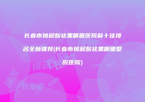 长春市玻尿酸祛黑眼圈医院前十佳排名全新推荐(长春市玻尿酸祛黑眼圈整形医院)