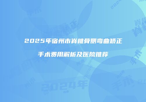 2025年宿州市脊椎骨侧弯曲矫正手术费用解析及医院推荐