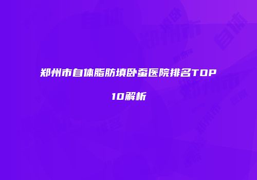 郑州市自体脂肪填卧蚕医院排名TOP10解析
