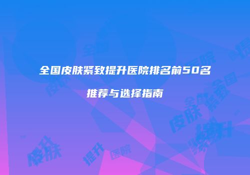 全国皮肤紧致提升医院排名前50名推荐与选择指南