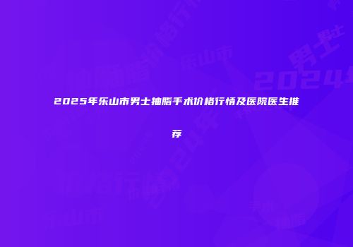 2025年乐山市男士抽脂手术价格行情及医院医生推荐