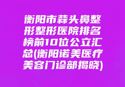 衡阳市蒜头鼻整形整形医院排名榜前10位公立汇总(衡阳诺美医疗美容门诊部揭晓)