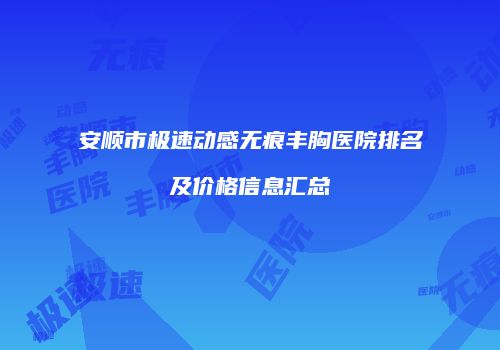 安顺市极速动感无痕丰胸医院排名及价格信息汇总