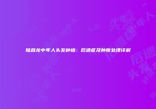 陆昌龙中年人头发种植：后遗症及肿胀处理详解