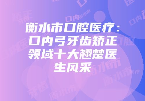 衡水市口腔医疗：口内弓牙齿矫正领域十大翘楚医生风采
