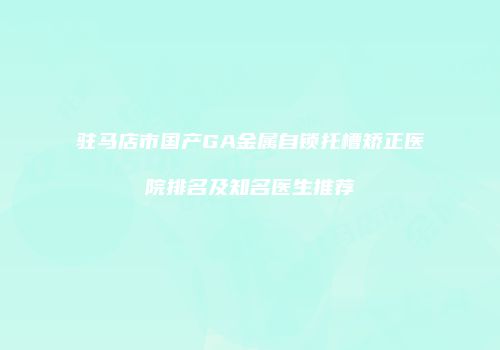 驻马店市国产GA金属自锁托槽矫正医院排名及知名医生推荐
