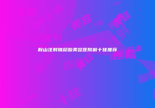 鞍山注射玻尿酸美容医院前十佳推荐