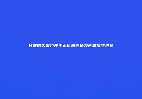长春市下眼拉皮手术价格行情及医院医生推荐