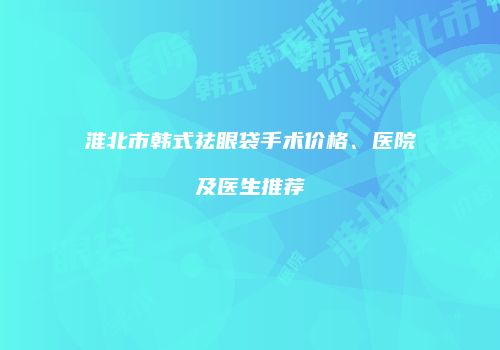 淮北市韩式祛眼袋手术价格、医院及医生推荐