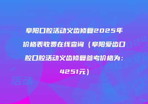 阜阳口腔活动义齿修复2025年价格表收费在线查询（阜阳爱齿口腔口腔活动义齿修复参考价格为：4251元）