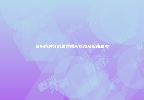 晋城市种牙科医疗机构概览及价格参考
