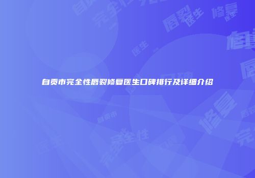 自贡市完全性唇裂修复医生口碑排行及详细介绍