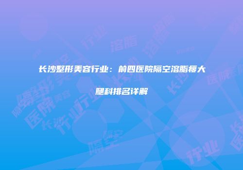 长沙整形美容行业：前四医院隔空溶脂瘦大腿科排名详解