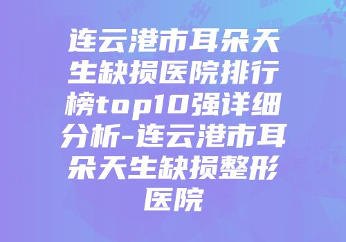 连云港市耳朵天生缺损医院排行榜top10强详细分析-连云港市耳朵天生缺损整形医院