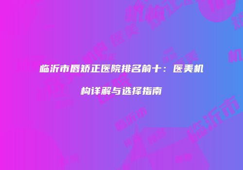 临沂市唇矫正医院排名前十：医美机构详解与选择指南