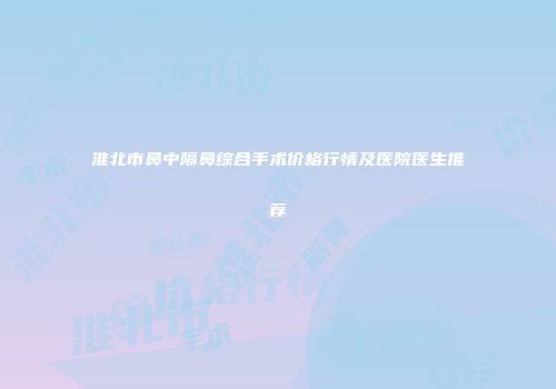淮北市鼻中隔鼻综合手术价格行情及医院医生推荐