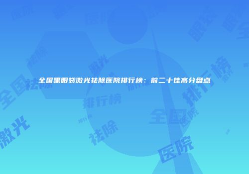 全国黑眼袋激光祛除医院排行榜：前二十佳高分盘点