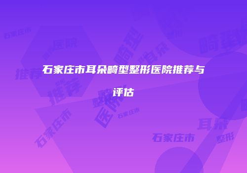 石家庄市耳朵畸型整形医院推荐与评估