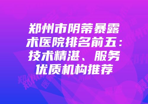 郑州市阴蒂暴露术医院排名前五：技术精湛、服务优质机构推荐