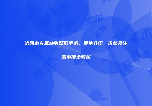 洛阳市左耳缺失整形手术：医生介绍、价格及注意事项全解析