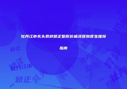 牡丹江市乳头异样矫正整形价格及医院医生推荐指南
