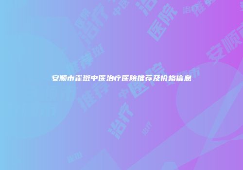 安顺市雀斑中医治疗医院推荐及价格信息