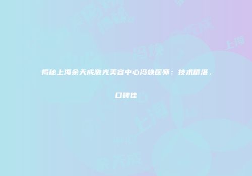 揭秘上海余天成激光美容中心冯焕医师：技术精湛，口碑佳