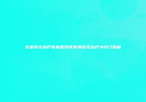 全国激光治疗痘疤痘印医院排名及治疗小窍门揭秘