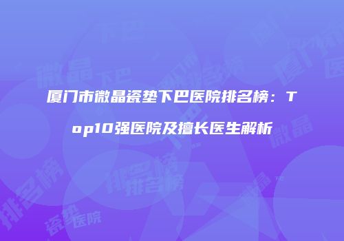 厦门市微晶瓷垫下巴医院排名榜：Top10强医院及擅长医生解析