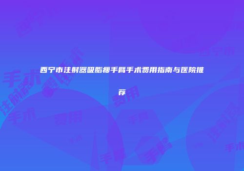 西宁市注射器吸脂瘦手臂手术费用指南与医院推荐