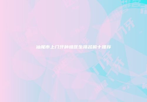 汕尾市上门牙种植医生排名前十推荐