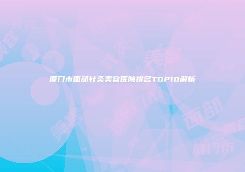 厦门市面部针灸美容医院排名TOP10解析