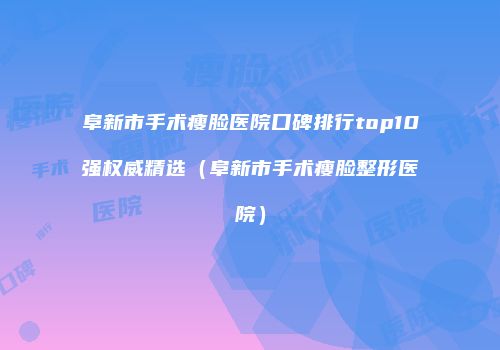阜新市手术瘦脸医院口碑排行top10强权威精选（阜新市手术瘦脸整形医院）