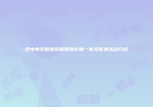 巴中市牙龈玻尿酸医院价格一览及优惠活动介绍