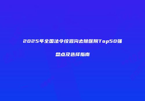 2025年全国法令纹泪沟去除医院Top50强盘点及选择指南