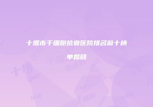 十堰市干细胞抗衰医院排名前十榜单揭晓