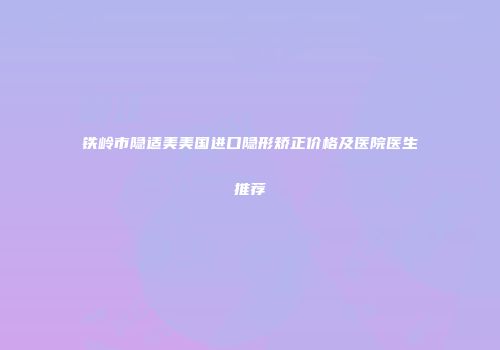 铁岭市隐适美美国进口隐形矫正价格及医院医生推荐